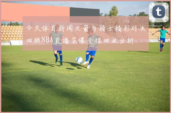 今天体育新闻火箭与骑士精彩对决回顾NBA直播录像全程回放分析