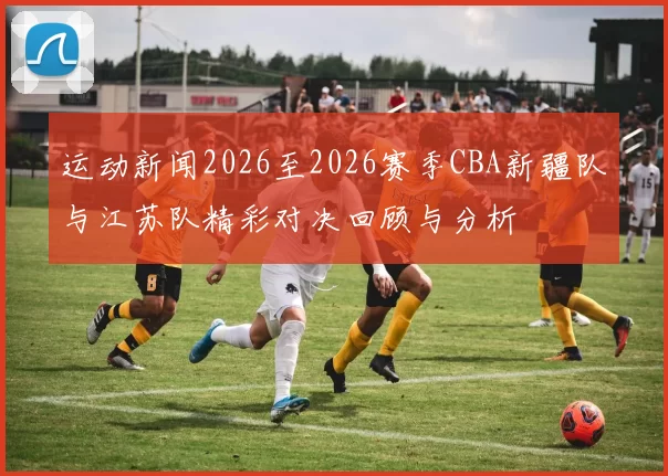 运动新闻2026至2026赛季CBA新疆队与江苏队精彩对决回顾与分析