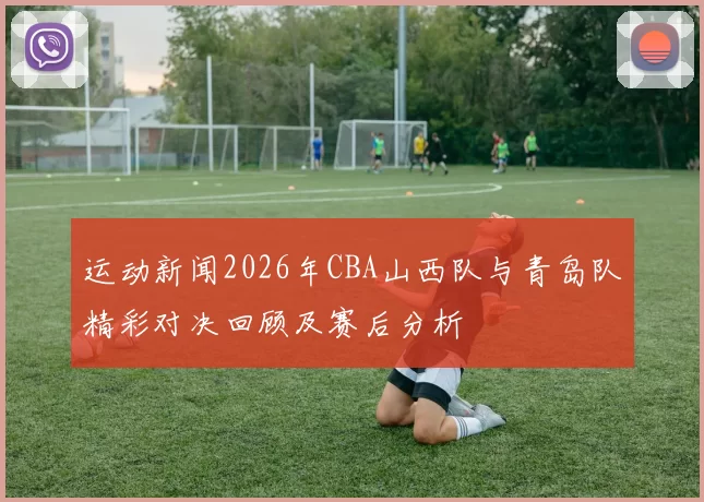 运动新闻2026年CBA山西队与青岛队精彩对决回顾及赛后分析