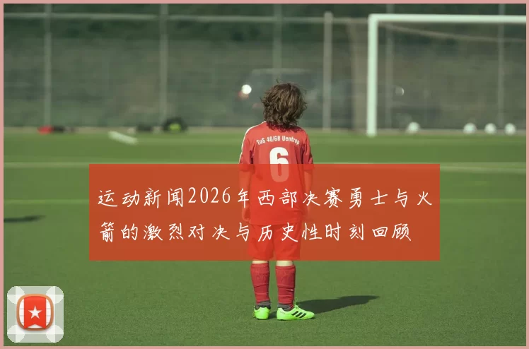 运动新闻2026年西部决赛勇士与火箭的激烈对决与历史性时刻回顾