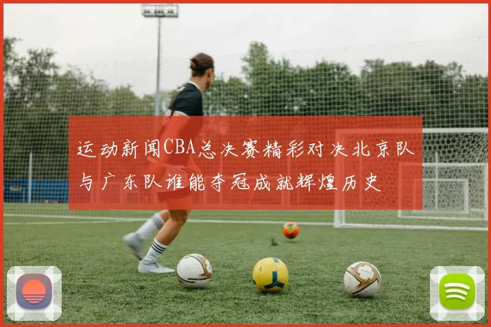 运动新闻CBA总决赛精彩对决北京队与广东队谁能夺冠成就辉煌历史