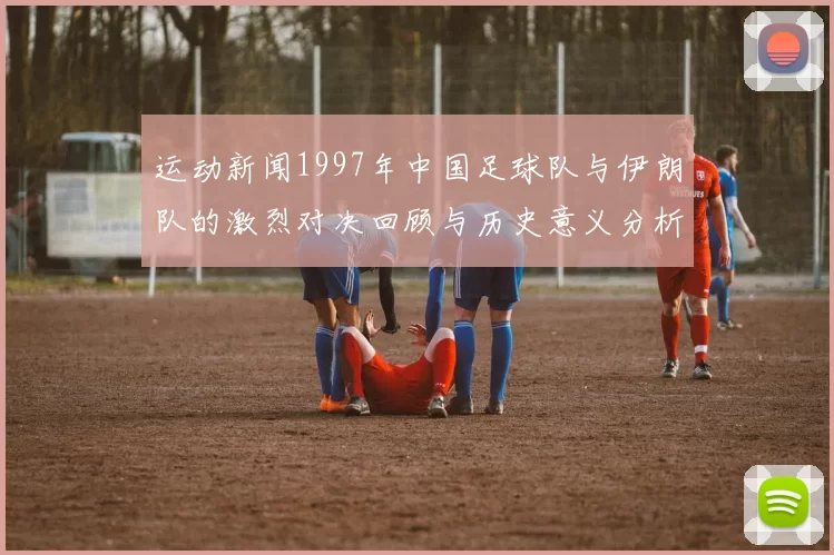运动新闻1997年中国足球队与伊朗队的激烈对决回顾与历史意义分析